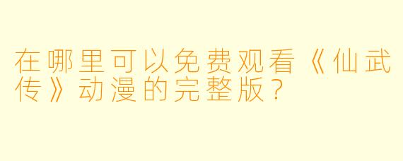 在哪里可以免费观看《仙武传》动漫的完整版？