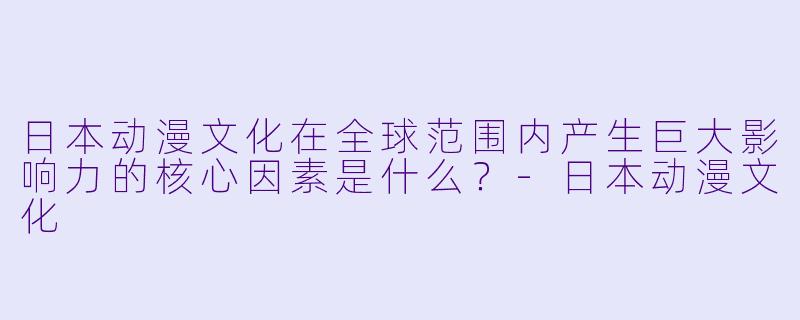 日本动漫文化在全球范围内产生巨大影响力的核心因素是什么？-日本动漫文化