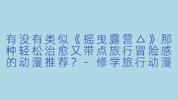 有没有类似《摇曳露营△》那种轻松治愈又带点旅行冒险感的动漫推荐？-修学旅行动漫