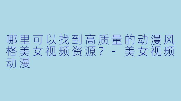 哪里可以找到高质量的动漫风格美女视频资源？-美女视频动漫