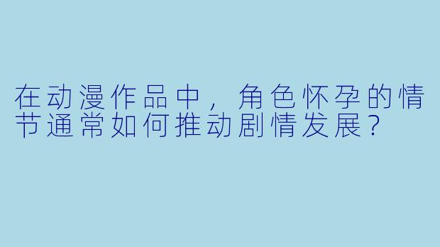 在动漫作品中，角色怀孕的情节通常如何推动剧情发展？