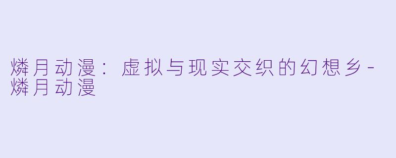 燐月动漫：虚拟与现实交织的幻想乡-燐月动漫