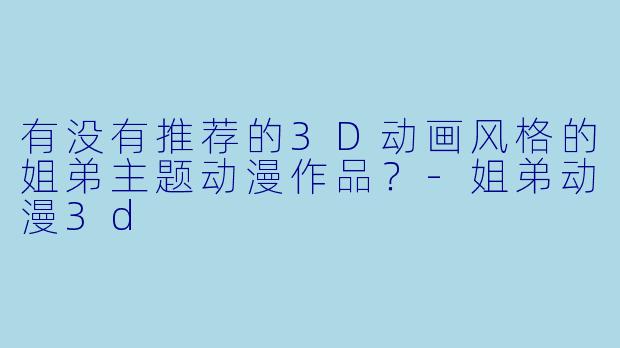 有没有推荐的3D动画风格的姐弟主题动漫作品？-姐弟动漫3d