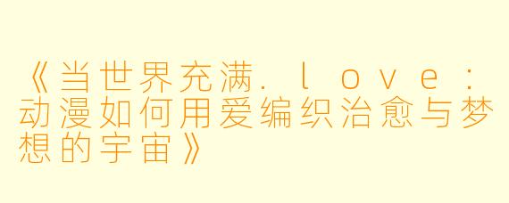 《当世界充满.love：动漫如何用爱编织治愈与梦想的宇宙》