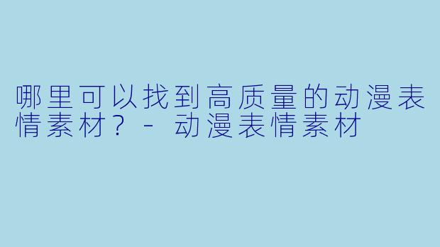 哪里可以找到高质量的动漫表情素材？-动漫表情素材