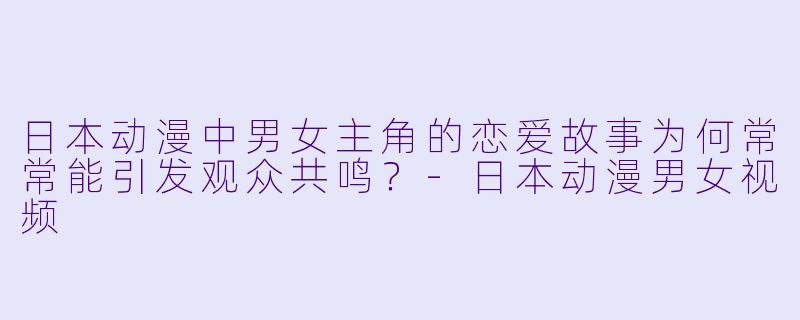 日本动漫中男女主角的恋爱故事为何常常能引发观众共鸣？-日本动漫男女视频