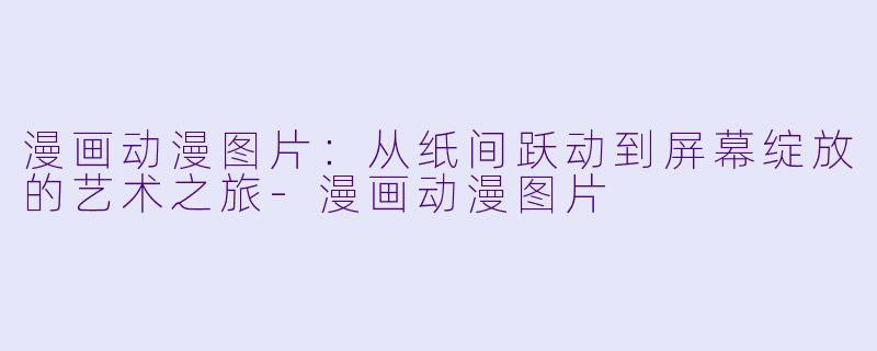 漫画动漫图片：从纸间跃动到屏幕绽放的艺术之旅-漫画动漫图片