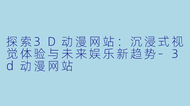 探索3D动漫网站：沉浸式视觉体验与未来娱乐新趋势-3d动漫网站