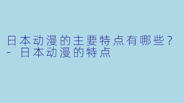 日本动漫的主要特点有哪些？-日本动漫的特点
