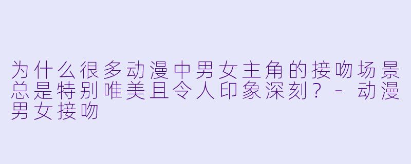 为什么很多动漫中男女主角的接吻场景总是特别唯美且令人印象深刻？-动漫男女接吻