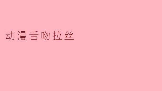 动漫中出现的舌吻拉丝场景是如何制作的,有什么特殊含义吗?