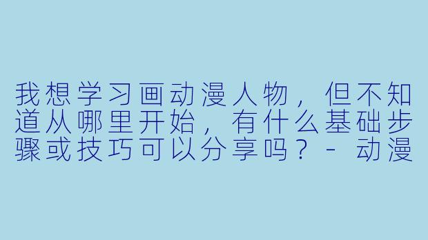 我想学习画动漫人物,但不知道从哪里开始,有什么基础步骤或技巧可以分享吗?