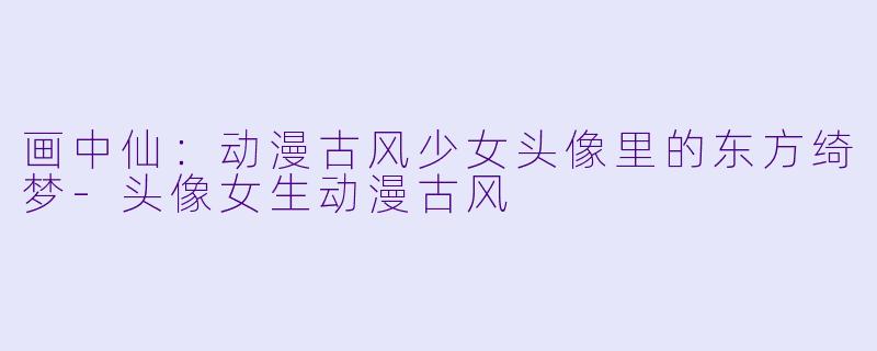 画中仙：动漫古风少女头像里的东方绮梦-头像女生动漫古风