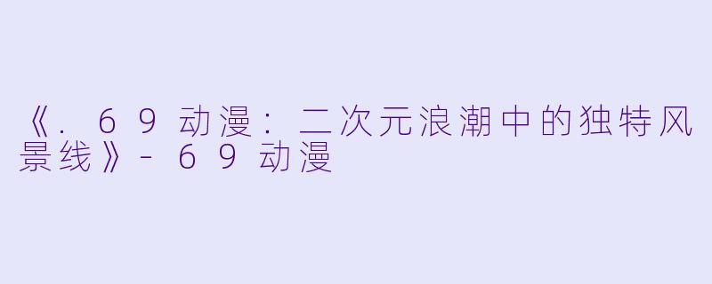 《.69动漫：二次元浪潮中的独特风景线》-69动漫