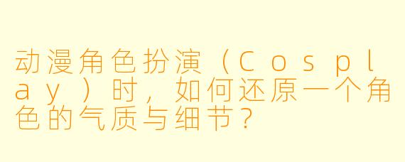 动漫角色扮演（Cosplay）时，如何还原一个角色的气质与细节？
