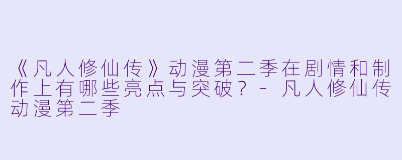 《凡人修仙传》动漫第二季在剧情和制作上有哪些亮点与突破？-凡人修仙传动漫第二季