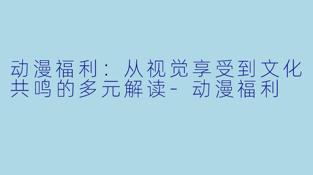 动漫福利：从视觉享受到文化共鸣的多元解读-动漫福利