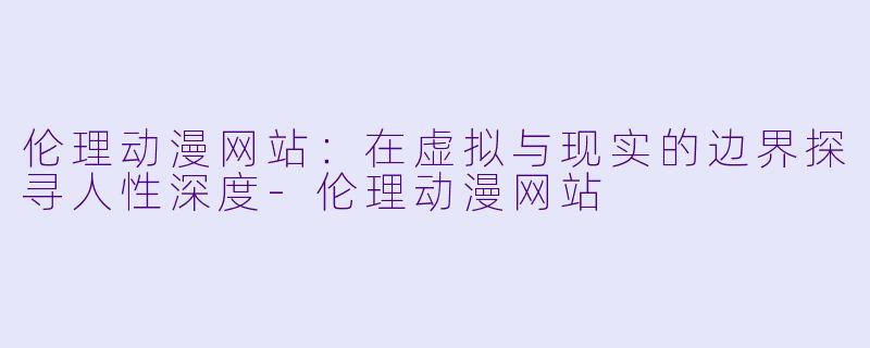 伦理动漫网站：在虚拟与现实的边界探寻人性深度-伦理动漫网站