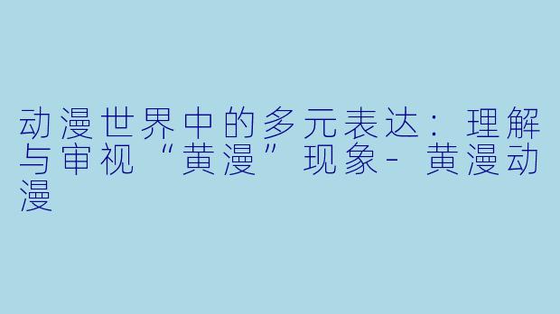 动漫世界中的多元表达：理解与审视“黄漫”现象-黄漫动漫