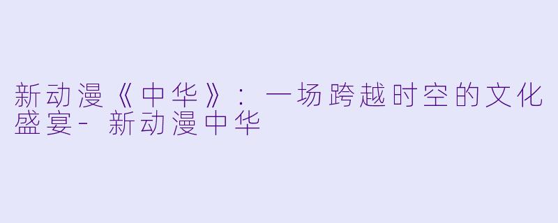 新动漫《中华》：一场跨越时空的文化盛宴-新动漫中华