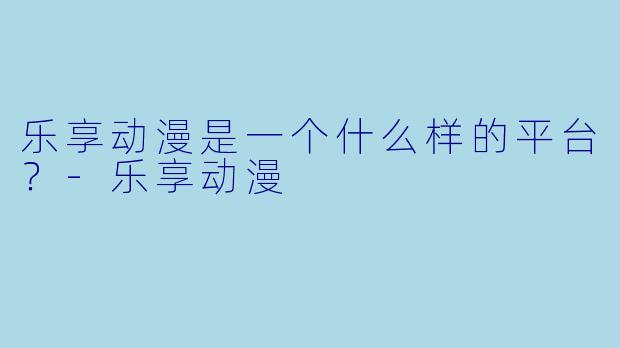 乐享动漫是一个什么样的平台？-乐享动漫
