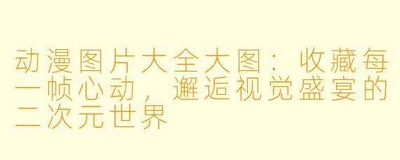 动漫图片大全大图:收藏每一帧心动,邂逅视觉盛宴的二次元世界