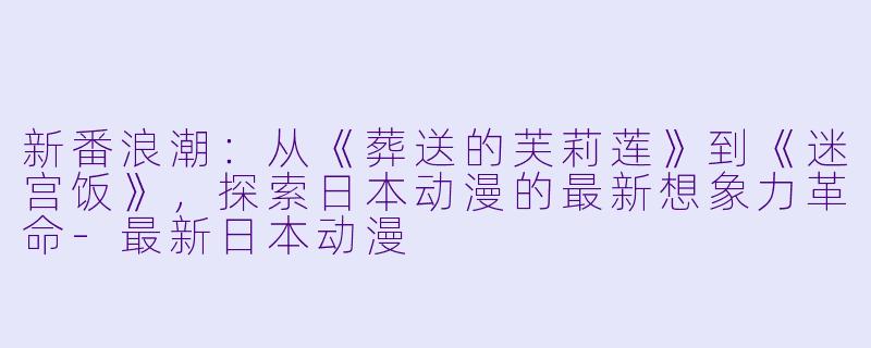 新番浪潮：从《葬送的芙莉莲》到《迷宫饭》，探索日本动漫的最新想象力革命-最新日本动漫