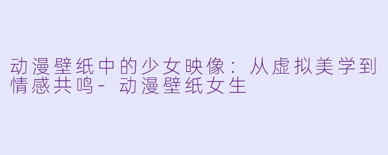 动漫壁纸中的少女映像：从虚拟美学到情感共鸣-动漫壁纸女生