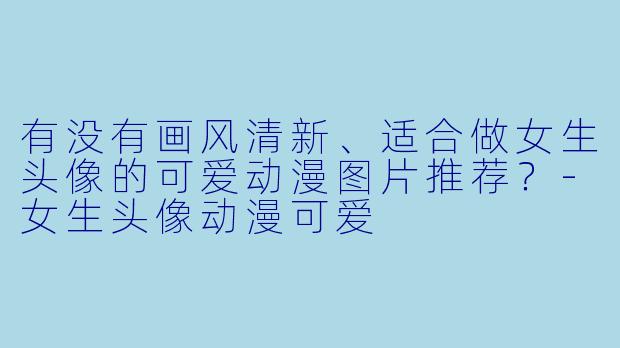 有没有画风清新、适合做女生头像的可爱动漫图片推荐？-女生头像动漫可爱
