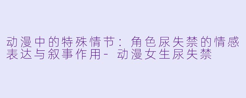 动漫中的特殊情节：角色尿失禁的情感表达与叙事作用-动漫女生尿失禁
