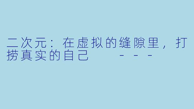 二次元：在虚拟的缝隙里，打捞真实的自己

---