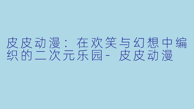 皮皮动漫：在欢笑与幻想中编织的二次元乐园-皮皮动漫