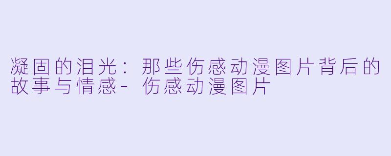 凝固的泪光：那些伤感动漫图片背后的故事与情感-伤感动漫图片