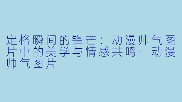定格瞬间的锋芒：动漫帅气图片中的美学与情感共鸣-动漫帅气图片