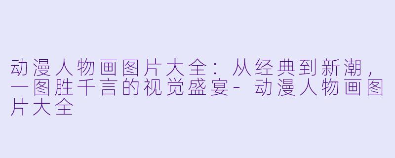 动漫人物画图片大全:从经典到新潮,一图胜千言的视觉盛宴-动漫人物画图片大全
