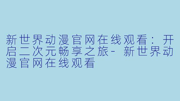 新世界动漫官网在线观看:开启二次元畅享之旅-新世界动漫官网在线观看