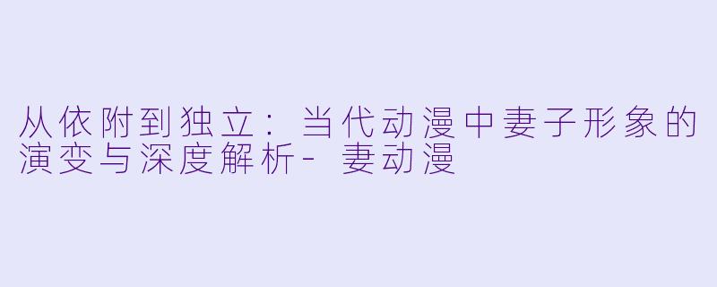 从依附到独立：当代动漫中妻子形象的演变与深度解析-妻动漫