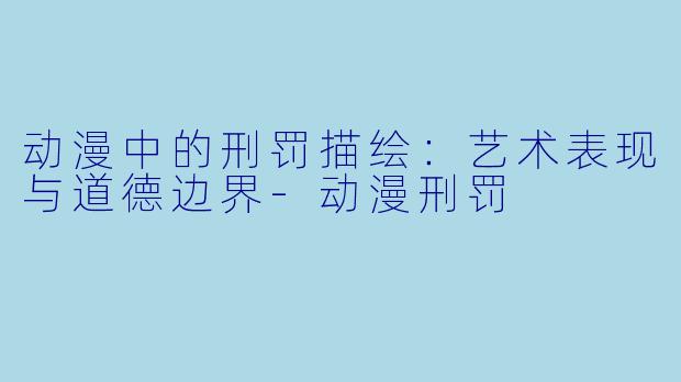 动漫中的刑罚描绘：艺术表现与道德边界-动漫刑罚