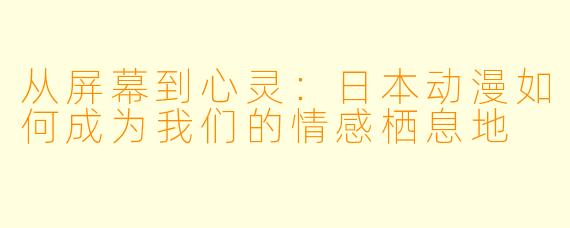 从屏幕到心灵：日本动漫如何成为我们的情感栖息地