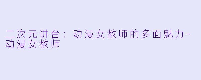 二次元讲台：动漫女教师的多面魅力-动漫女教师