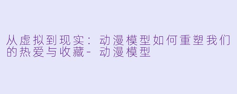 从虚拟到现实：动漫模型如何重塑我们的热爱与收藏-动漫模型