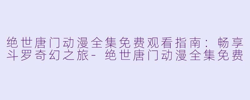绝世唐门动漫全集免费观看指南：畅享斗罗奇幻之旅-绝世唐门动漫全集免费