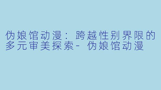 伪娘馆动漫：跨越性别界限的多元审美探索-伪娘馆动漫