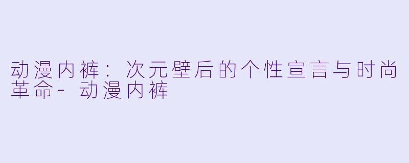 动漫内裤：次元壁后的个性宣言与时尚革命-动漫内裤