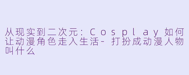 从现实到二次元:Cosplay如何让动漫角色走入生活-打扮成动漫人物叫什么