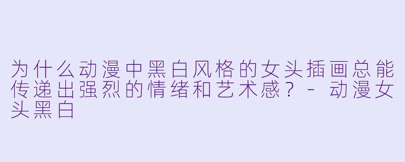 为什么动漫中黑白风格的女头插画总能传递出强烈的情绪和艺术感？-动漫女头黑白