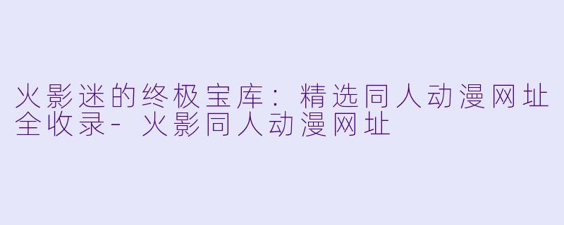 火影迷的终极宝库：精选同人动漫网址全收录-火影同人动漫网址