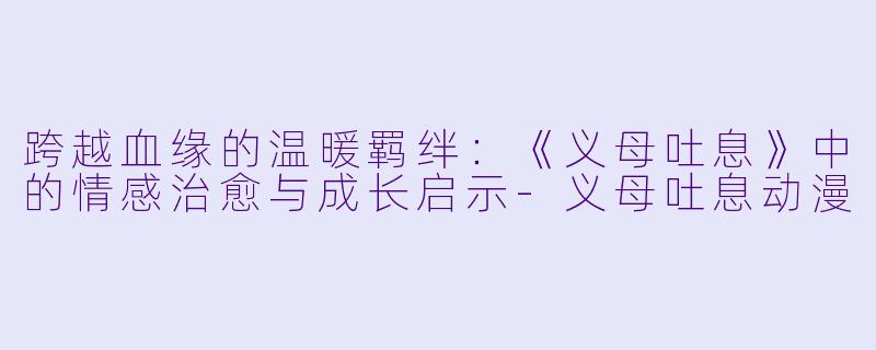 跨越血缘的温暖羁绊：《义母吐息》中的情感治愈与成长启示-义母吐息动漫