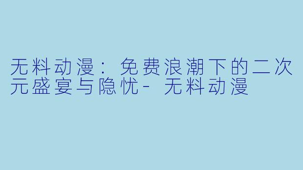 无料动漫：免费浪潮下的二次元盛宴与隐忧-无料动漫