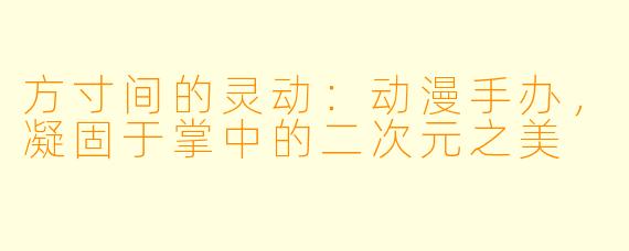 方寸间的灵动:动漫手办,凝固于掌中的二次元之美